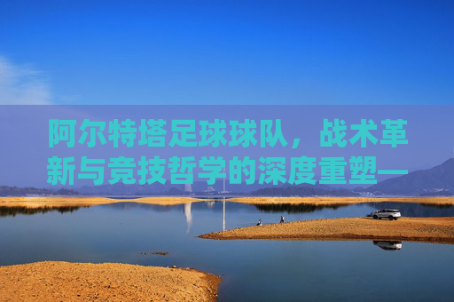 阿尔特塔足球球队,战术革新与竞技哲学的深度重塑——从战术体系到团队精神的全面升级