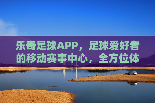 乐奇足球APP，足球爱好者的移动赛事中心，全方位体验赛事魅力，乐奇足球APP，足球爱好者的移动赛事中心，全方位体验赛事魅力