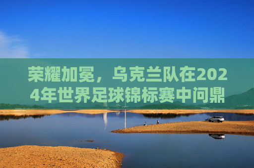 荣耀加冕，乌克兰队在2024年世界足球锦标赛中问鼎，足球冠军的荣耀与时代回响，荣耀加冕，乌克兰队在2024年世界足球锦标赛中问鼎，足球冠军的荣耀与时代回响