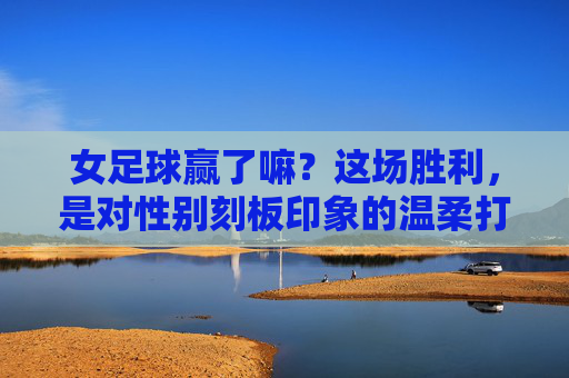 女足球赢了嘛？这场胜利，是对性别刻板印象的温柔打破