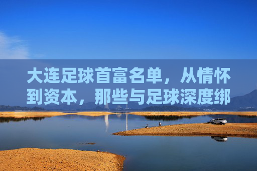 大连足球首富名单，从情怀到资本，那些与足球深度绑定的企业家，大连足球首富名单，从情怀到资本，那些与足球深度绑定的企业家