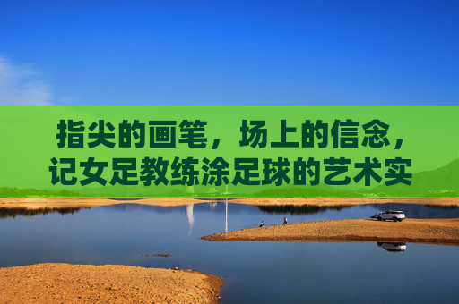 指尖的画笔,场上的信念,记女足教练涂足球的艺术实践与团队引领