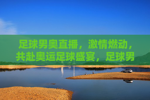 足球男奥直播,激情燃动,共赴奥运足球盛宴,足球男奥直播,激情燃动,共赴奥运足球盛宴