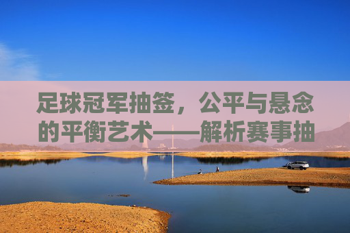 足球冠军抽签，公平与悬念的平衡艺术——解析赛事抽签的核心逻辑与操作细节
