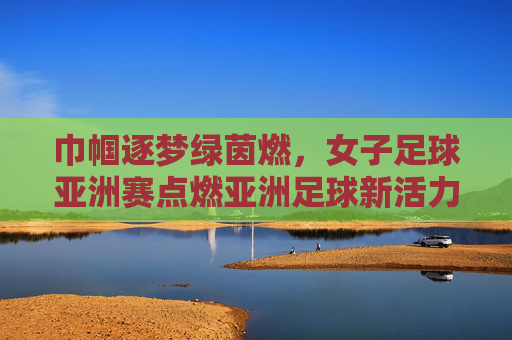 巾帼逐梦绿茵燃，女子足球亚洲赛点燃亚洲足球新活力，巾帼逐梦绿茵燃，女子足球亚洲赛点燃亚洲足球新活力