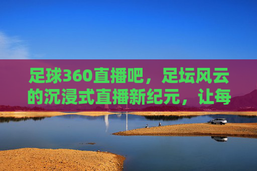 足球360直播吧，足坛风云的沉浸式直播新纪元，让每一次观赛都热血沸腾