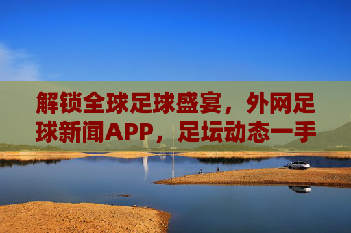 解锁全球足球盛宴，外网足球新闻APP，足坛动态一手掌握，解锁全球足球盛宴，外网足球新闻APP，足坛动态一手掌握