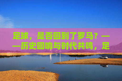 足球，是否回到了罗马？——历史回响与时代共鸣，足球，是否回到了罗马？——历史回响与时代共鸣