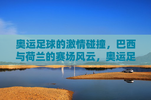 奥运足球的激情碰撞，巴西与荷兰的赛场风云，奥运足球的激情碰撞，巴西与荷兰的赛场风云