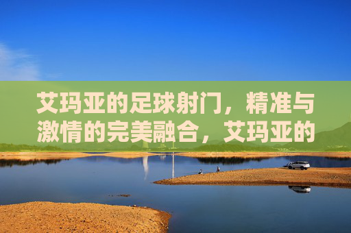 艾玛亚的足球射门,精准与激情的完美融合,艾玛亚的足球射门,精准与激情的完美融合