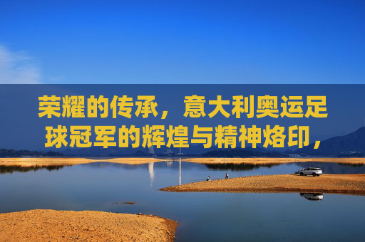 荣耀的传承,意大利奥运足球冠军的辉煌与精神烙印,荣耀的传承,意大利奥运足球冠军的辉煌与精神烙印