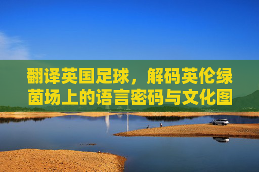 翻译英国足球,解码英伦绿茵场上的语言密码与文化图景