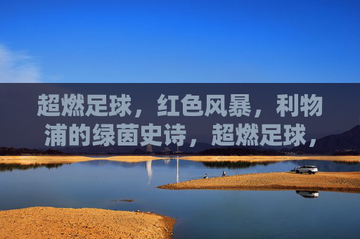 超燃足球，红色风暴，利物浦的绿茵史诗，超燃足球，红色风暴，利物浦的绿茵史诗