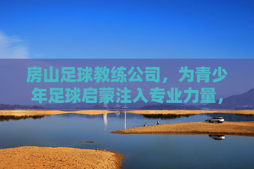 房山足球教练公司,为青少年足球启蒙注入专业力量,房山足球教练公司,为青少年足球启蒙注入专业力量