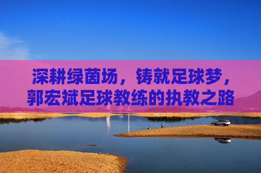 深耕绿茵场，铸就足球梦，郭宏斌足球教练的执教之路与理念传承，深耕绿茵场，铸就足球梦，郭宏斌足球教练的执教之路与理念传承