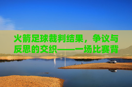 火箭足球裁判结果，争议与反思的交织——一场比赛背后的规则坚守与公正拷问，火箭足球裁判结果，争议与反思的交织——一场比赛背后的规则坚守与公正拷问
