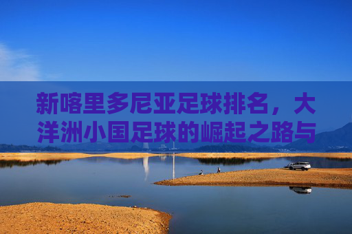 新喀里多尼亚足球排名，大洋洲小国足球的崛起之路与全球地位的探索，新喀里多尼亚足球排名，大洋洲小国足球崛起之路与全球地位探索