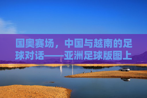 国奥赛场,中国与越南的足球对话——亚洲足球版图上的青春竞技博弈