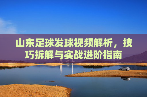 山东足球发球视频解析,技巧拆解与实战进阶指南