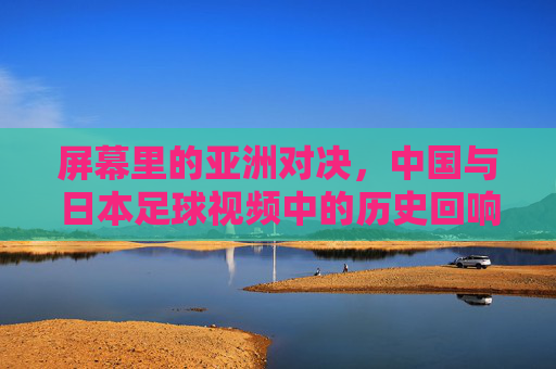 屏幕里的亚洲对决,中国与日本足球视频中的历史回响与当代共鸣