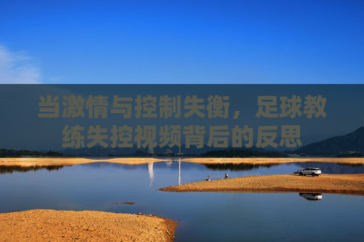 当激情与控制失衡，足球教练失控视频背后的反思