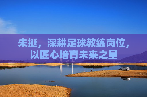 朱挺，深耕足球教练岗位，以匠心培育未来之星