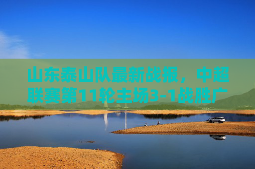 山东泰山队最新战报，中超联赛第11轮主场3-1战胜广州队，球队状态回升，联赛排名升至第4位