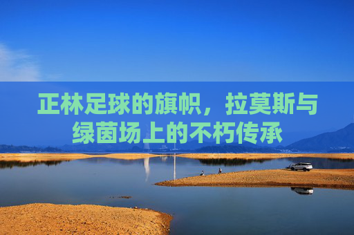 正林足球的旗帜，拉莫斯与绿茵场上的不朽传承