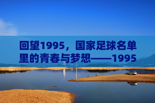 回望1995,国家足球名单里的青春与梦想——1995年中国国家男子足球队阵容解析,回望1995,国家足球名单里的青春与梦想——1995年中国国家男子足球队阵容解析
