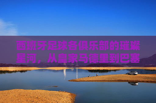西班牙足球各俱乐部的璀璨星河，从皇家马德里到巴塞罗那，再到中小俱乐部的独特传承