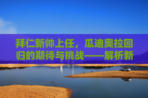 拜仁新帅上任,瓜迪奥拉回归的期待与挑战——解析新篇章的起点与未知数