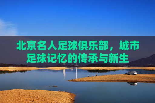 北京名人足球俱乐部,城市足球记忆的传承与新生