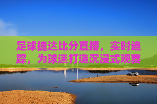 足球捷达比分直播，实时追踪，为球迷打造沉浸式观赛体验