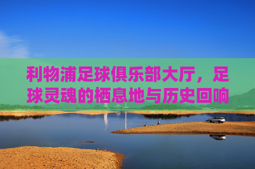 利物浦足球俱乐部大厅,足球灵魂的栖息地与历史回响