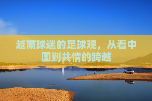 越南球迷的足球观,从看中国到共情的跨越