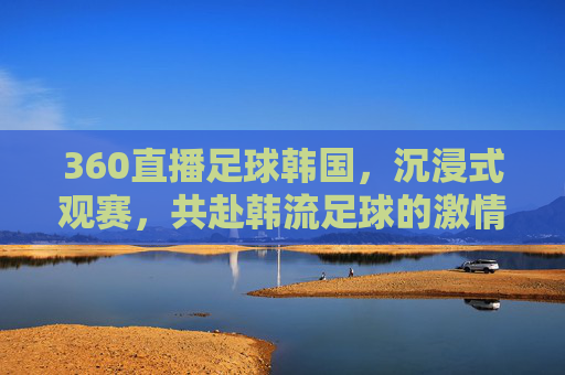 360直播足球韩国，沉浸式观赛，共赴韩流足球的激情盛宴