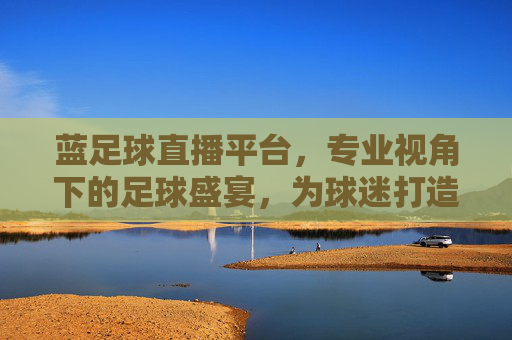 蓝足球直播平台,专业视角下的足球盛宴,为球迷打造沉浸式观赛体验