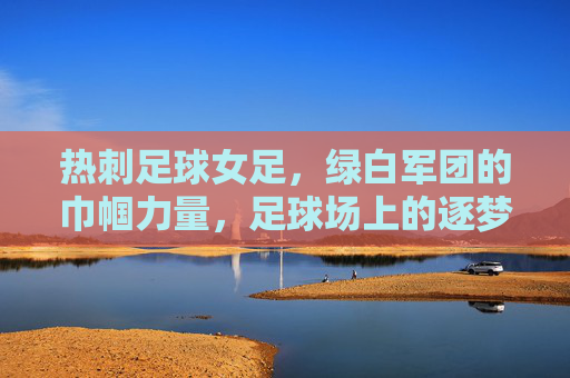 热刺足球女足,绿白军团的巾帼力量,足球场上的逐梦传奇