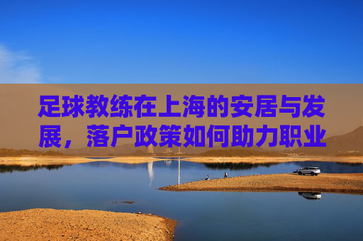 足球教练在上海的安居与发展，落户政策如何助力职业发展，足球教练在上海的安居与发展，落户政策如何助力职业发展