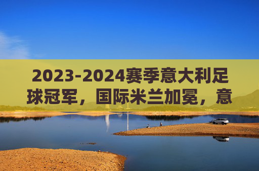 2023-2024赛季意大利足球冠军,国际米兰加冕,意甲格局再变