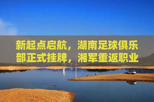 新起点启航，湖南足球俱乐部正式挂牌，湘军重返职业足坛再启征途