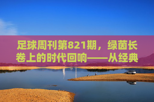 足球周刊第821期，绿茵长卷上的时代回响——从经典致敬到当下聚焦，共话足球精神