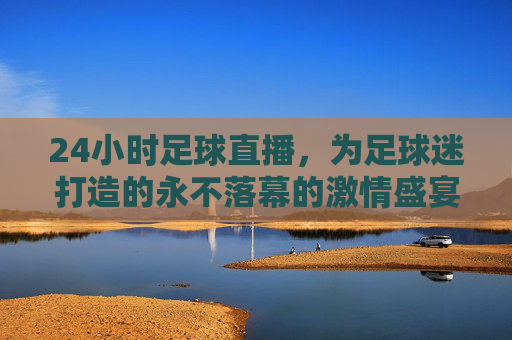 24小时足球直播，为足球迷打造的永不落幕的激情盛宴
