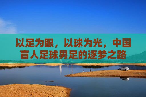 以足为眼，以球为光，中国盲人足球男足的逐梦之路