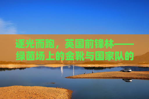 逐光而跑，英国前锋林——绿茵场上的金靴与国家队的希望之刃