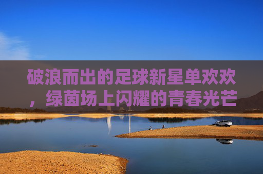 破浪而出的足球新星单欢欢,绿茵场上闪耀的青春光芒