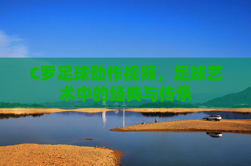 C罗足球动作视频，足球艺术中的经典与传承