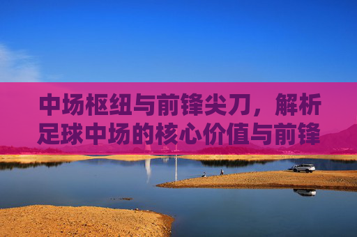 中场枢纽与前锋尖刀,解析足球中场的核心价值与前锋的致命吸引力,中场枢纽与前锋尖刀,解析足球中场的核心价值与前锋的致命吸引力