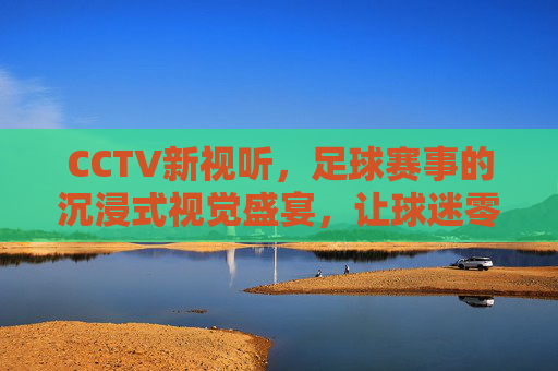 CCTV新视听，足球赛事的沉浸式视觉盛宴，让球迷零距离感受绿茵激情