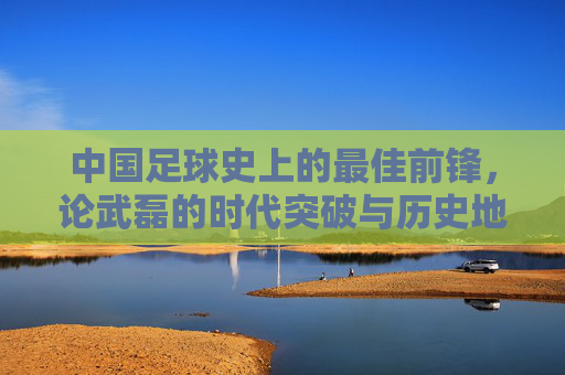 中国足球史上的最佳前锋,论武磊的时代突破与历史地位,中国足球史上的最佳前锋,论武磊的时代突破与历史地位